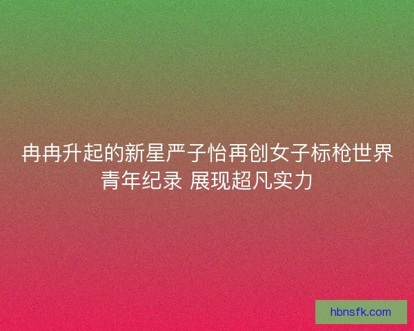 冉冉升起的新星严子怡再创女子标枪世界青年纪录 展现超凡实力