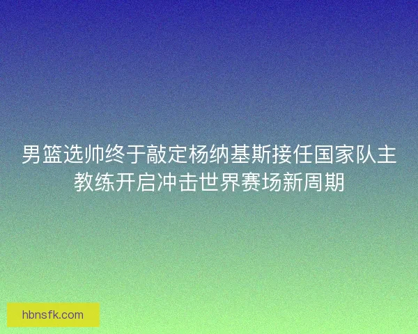男篮选帅终于敲定杨纳基斯接任国家队主教练开启冲击世界赛场新周期